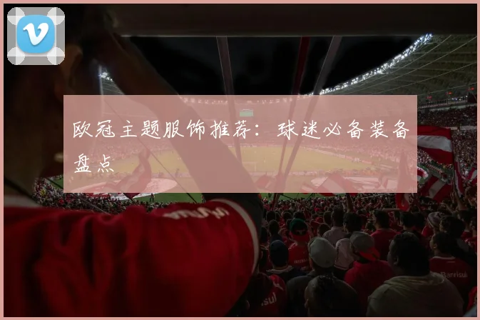 欧冠主题服饰推荐:球迷必备装备盘点