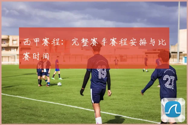 西甲赛程:完整赛季赛程安排与比赛时间
