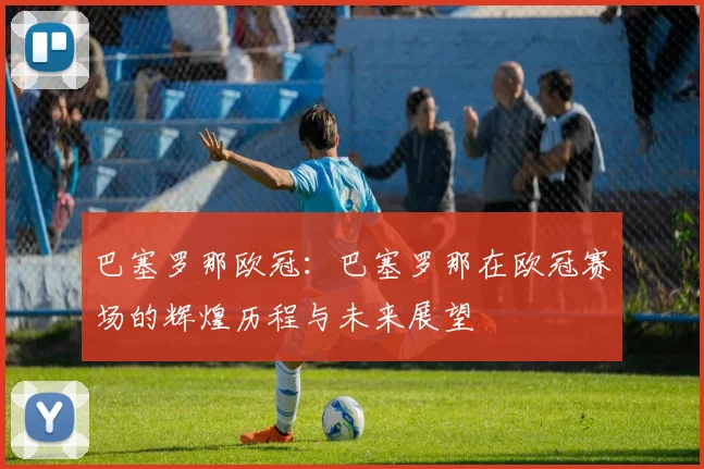 巴塞罗那欧冠：巴塞罗那在欧冠赛场的辉煌历程与未来展望